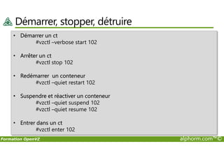 Démarrer, stopper, détruire
• Démarrer un ct
#vzctl –verbose start 102
• Arrêter un ct
#vzctl stop 102
• Redémarrer un conteneur
#vzctl –quiet restart 102
Formation OpenVZ alphorm.com™©
Redémarrer un conteneur
#vzctl –quiet restart 102
• Suspendre et réactiver un conteneur
#vzctl –quiet suspend 102
#vzctl –quiet resume 102
• Entrer dans un ct
#vzctl enter 102
 