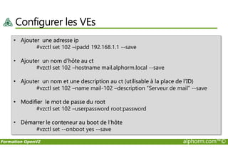 Configurer les VEs
• Ajouter une adresse ip
#vzctl set 102 –ipadd 192.168.1.1 --save
• Ajouter un nom d’hôte au ct
#vzctl set 102 –hostname mail.alphorm.local --save
• Ajouter un nom et une description au ct (utilisable à la place de l’ID)
Formation OpenVZ alphorm.com™©
• Ajouter un nom et une description au ct (utilisable à la place de l’ID)
#vzctl set 102 –name mail-102 –description “Serveur de mail” --save
• Modifier le mot de passe du root
#vzctl set 102 –userpassword root:password
• Démarrer le conteneur au boot de l’hôte
#vzctl set --onboot yes --save
 