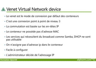 Venet Virtual Network device
• Le venet est le mode de connexion par défaut des conteneurs
• C’est une connexion point à point de niveau 3
• La commutation est basée sur les en-têtes IP
• Le conteneur ne possède pas d’adresse MAC
Formation OpenVZ alphorm.com™©
• Les services qui nécessitent du broadcast comme Samba, DHCP ne sont
pas utilisable
• On n’assigne pas d’adresse ip dans le conteneur
• Facile à configurer
• L’administrateur décide de l’adressage IP
 