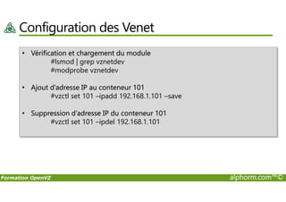 Configuration des Venet
• Vérification et chargement du module
#lsmod | grep vznetdev
#modprobe vznetdev
• Ajout d’adresse IP au conteneur 101
#vzctl set 101 –ipadd 192.168.1.101 –save
Formation OpenVZ alphorm.com™©
• Suppression d’adresse IP du conteneur 101
#vzctl set 101 –ipdel 192.168.1.101
 