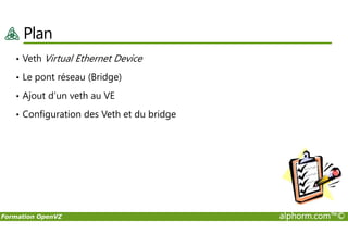 Plan
• Veth Virtual Ethernet Device
• Le pont réseau (Bridge)
• Ajout d’un veth au VE
• Configuration des Veth et du bridge
Formation OpenVZ alphorm.com™©
 