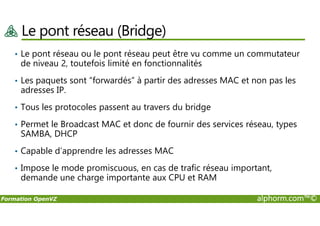 Le pont réseau (Bridge)
• Le pont réseau ou le pont réseau peut être vu comme un commutateur
de niveau 2, toutefois limité en fonctionnalités
• Les paquets sont “forwardés” à partir des adresses MAC et non pas les
adresses IP.
• Tous les protocoles passent au travers du bridge
Formation OpenVZ alphorm.com™©
• Permet le Broadcast MAC et donc de fournir des services réseau, types
SAMBA, DHCP
• Capable d’apprendre les adresses MAC
• Impose le mode promiscuous, en cas de trafic réseau important,
demande une charge importante aux CPU et RAM
 