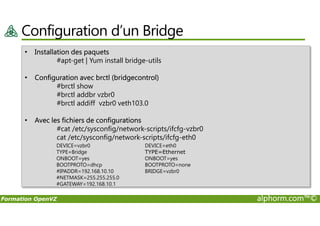 Configuration d’un Bridge
• Installation des paquets
#apt-get | Yum install bridge-utils
• Configuration avec brctl (bridgecontrol)
#brctl show
#brctl addbr vzbr0
#brctl addiff vzbr0 veth103.0
Formation OpenVZ alphorm.com™©
• Avec les fichiers de configurations
#cat /etc/sysconfig/network-scripts/ifcfg-vzbr0
cat /etc/sysconfig/network-scripts/ifcfg-eth0
DEVICE=vzbr0
TYPE=Bridge
ONBOOT=yes
BOOTPROTO=dhcp
#IPADDR=192.168.10.10
#NETMASK=255.255.255.0
#GATEWAY=192.168.10.1
DEVICE=eth0
TYPE=Ethernet
ONBOOT=yes
BOOTPROTO=none
BRIDGE=vzbr0
 
