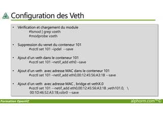 Configuration des Veth
• Vérification et chargement du module
#lsmod | grep vzeth
#modprobe vzeth
• Suppression du venet du conteneur 101
#vzctl set 101 –ipdel --save
• Ajout d’un veth dans le conteneur 101
Formation OpenVZ alphorm.com™©
• Ajout d’un veth dans le conteneur 101
#vzctl set 101 –netif_add eth0 –save
• Ajout d’un veth avec adresse MAC dans le conteneur 101
#vzctl set 101 –netif_add eth0,00:12:45:56:A3:1B --save
• Ajout d’un veth avec adresse MAC , bridge et vethX.0
#vzctl set 101 --netif_add eth0,00:12:45:56:A3:1B ,veth101.0, 
00:1D:46:52:A3:1B,vzbr0 --save
 