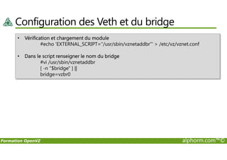 Configuration des Veth et du bridge
• Vérification et chargement du module
#echo 'EXTERNAL_SCRIPT="/usr/sbin/vznetaddbr"' > /etc/vz/vznet.conf
• Dans le script renseigner le nom du bridge
#vi /usr/sbin/vznetaddbr
[ -n "$bridge" ] ||
bridge=vzbr0
Formation OpenVZ alphorm.com™©
 