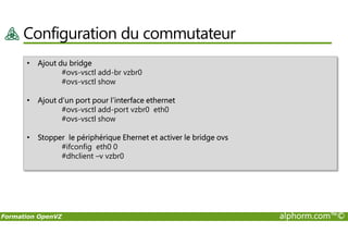 Configuration du commutateur
• Ajout du bridge
#ovs-vsctl add-br vzbr0
#ovs-vsctl show
• Ajout d’un port pour l’interface ethernet
#ovs-vsctl add-port vzbr0 eth0
#ovs-vsctl show
Formation OpenVZ alphorm.com™©
#ovs-vsctl show
• Stopper le périphérique Ehernet et activer le bridge ovs
#ifconfig eth0 0
#dhclient –v vzbr0
 