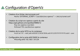 Configuration d’OpenVz
• Création d’un fichier /etc/vz/vznet.conf
#echo 'EXTERNAL_SCRIPT="/usr/sbin/ovs-openvz"' > /etc/vz/vznet.conf
• Création du script ovs-openvz a partir du site
https://gist.github.com/vps2fast/9089212
#cp ovs-openvz /usr/sbin
#chmod 755 /usr/bin/ovs-openvz
Formation OpenVZ alphorm.com™©
#chmod 755 /usr/bin/ovs-openvz
• Création de la carte VETH sur le conteneur
#vzctl set 101 --netif_add eth0,00:12:34:56:78:9A,veth101.0,FE:FF:FF:FF:FF:FF,vzbr0 --save
• Configuration de la carte eth0 DANS le conteneur
#ifconfig eth0 192.168.1.101/24
 