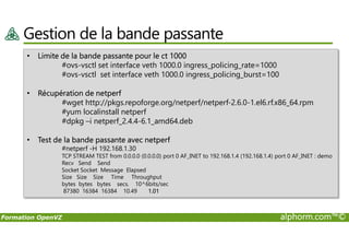 Gestion de la bande passante
• Limite de la bande passante pour le ct 1000
#ovs-vsctl set interface veth 1000.0 ingress_policing_rate=1000
#ovs-vsctl set interface veth 1000.0 ingress_policing_burst=100
• Récupération de netperf
#wget http://pkgs.repoforge.org/netperf/netperf-2.6.0-1.el6.rf.x86_64.rpm
#yum localinstall netperf
#dpkg –i netperf_2.4.4-6.1_amd64.deb
Formation OpenVZ alphorm.com™©
#dpkg –i netperf_2.4.4-6.1_amd64.deb
• Test de la bande passante avec netperf
#netperf -H 192.168.1.30
TCP STREAM TEST from 0.0.0.0 (0.0.0.0) port 0 AF_INET to 192.168.1.4 (192.168.1.4) port 0 AF_INET : demo
Recv Send Send
Socket Socket Message Elapsed
Size Size Size Time Throughput
bytes bytes bytes secs. 10^6bits/sec
87380 16384 16384 10.49 1.01
 