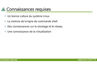 Connaissances requises
Un bonne culture du système Linux
La maitrise de la ligne de commande shell
Des connaissances sur le stockage et le réseau
Une connaissance de la virtualisation
Formation OpenVZ alphorm.com™©
 
