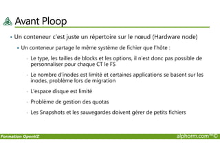 Avant Ploop
• Un conteneur c’est juste un répertoire sur le nœud (Hardware node)
Un conteneur partage le même système de fichier que l’hôte :
• Le type, les tailles de blocks et les options, il n’est donc pas possible de
personnaliser pour chaque CT le FS
• Le nombre d’inodes est limité et certaines applications se basent sur les
inodes, problème lors de migration
Formation OpenVZ alphorm.com™©
• Le nombre d’inodes est limité et certaines applications se basent sur les
inodes, problème lors de migration
• L’espace disque est limité
• Problème de gestion des quotas
• Les Snapshots et les sauvegardes doivent gérer de petits fichiers
 