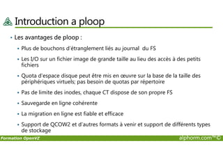 Introduction a ploop
• Les avantages de ploop :
Plus de bouchons d’étranglement liés au journal du FS
Les I/O sur un fichier image de grande taille au lieu des accès à des petits
fichiers
Quota d'espace disque peut être mis en œuvre sur la base de la taille des
périphériques virtuels; pas besoin de quotas par répertoire
Formation OpenVZ alphorm.com™©
Quota d'espace disque peut être mis en œuvre sur la base de la taille des
périphériques virtuels; pas besoin de quotas par répertoire
Pas de limite des inodes, chaque CT dispose de son propre FS
Sauvegarde en ligne cohérente
La migration en ligne est fiable et efficace
Support de QCOW2 et d’autres formats à venir et support de différents types
de stockage
 