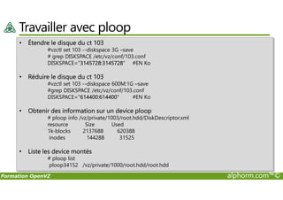Travailler avec ploop
• Étendre le disque du ct 103
#vzctl set 103 --diskspace 3G –save
# grep DISKSPACE /etc/vz/conf/103.conf
DISKSPACE="3145728:3145728" #EN Ko
• Réduire le disque du ct 103
#vzctl set 103 --diskspace 600M:1G –save
#grep DISKSPACE /etc/vz/conf/103.conf
DISKSPACE="614400:614400" #EN Ko
Formation OpenVZ alphorm.com™©
DISKSPACE="614400:614400" #EN Ko
• Obtenir des information sur un device ploop
# ploop info /vz/private/1003/root.hdd/DiskDescriptor.xml
resource Size Used
1k-blocks 2137688 620388
inodes 144288 31525
• Liste les device montés
# ploop list
ploop34152 /vz/private/1000/root.hdd/root.hdd
 