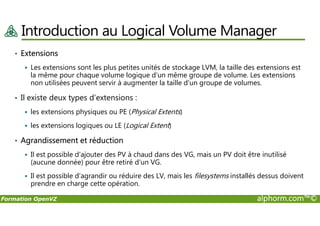Introduction au Logical Volume Manager
• Extensions
Les extensions sont les plus petites unités de stockage LVM, la taille des extensions est
la même pour chaque volume logique d'un même groupe de volume. Les extensions
non utilisées peuvent servir à augmenter la taille d'un groupe de volumes.
• Il existe deux types d'extensions :
les extensions physiques ou PE (Physical Extents)
Formation OpenVZ alphorm.com™©
les extensions physiques ou PE (Physical Extents)
les extensions logiques ou LE (Logical Extent)
• Agrandissement et réduction
Il est possible d'ajouter des PV à chaud dans des VG, mais un PV doit être inutilisé
(aucune donnée) pour être retiré d'un VG.
Il est possible d'agrandir ou réduire des LV, mais les filesystems installés dessus doivent
prendre en charge cette opération.
 