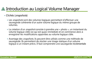 Introduction au Logical Volume Manager
• Clichés (snapshots)
Les snapshots sont des volumes logiques permettant d'effectuer une
sauvegarde cohérente d'un autre volume logique du même groupe de
volumes.
La création d'un snapshot consiste à prendre une « photo », un instantané du
volume logique cible (ce qui est quasi-immédiat) et on commence alors à
Formation OpenVZ alphorm.com™©
volume logique cible (ce qui est quasi-immédiat) et on commence alors à
enregistrer les modifications apportées au volume logique cible.
Avantage des snapshots, ils peuvent être utilisés comme une méthode de
sauvegarde. Ils permettent de stocker une image statique d'un volume
logique à un instant précis. Il faut comprendre une sauvegarde incrémentale
 