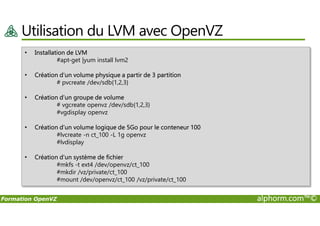 Utilisation du LVM avec OpenVZ
• Installation de LVM
#apt-get |yum install lvm2
• Création d’un volume physique a partir de 3 partition
# pvcreate /dev/sdb{1,2,3}
• Création d’un groupe de volume
# vgcreate openvz /dev/sdb{1,2,3}
#vgdisplay openvz
Formation OpenVZ alphorm.com™©
#vgdisplay openvz
• Création d’un volume logique de 5Go pour le conteneur 100
#lvcreate -n ct_100 -L 1g openvz
#lvdisplay
• Création d’un système de fichier
#mkfs -t ext4 /dev/openvz/ct_100
#mkdir /vz/private/ct_100
#mount /dev/openvz/ct_100 /vz/private/ct_100
 