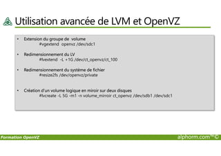 Utilisation avancée de LVM et OpenVZ
• Extension du groupe de volume
#vgextend openvz /dev/sdc1
• Redimensionnement du LV
#lvextend -L +1G /dev/ct_openvz/ct_100
• Redimensionnement du système de fichier
#resize2fs /dev/openvz/private
Formation OpenVZ alphorm.com™©
• Création d’un volume logique en miroir sur deux disques
#lvcreate -L 5G -m1 -n volume_mirroir ct_openvz /dev/sdb1 /dev/sdc1
 