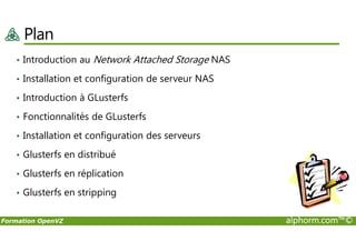 Plan
• Introduction au Network Attached Storage NAS
• Installation et configuration de serveur NAS
• Introduction à GLusterfs
• Fonctionnalités de GLusterfs
Formation OpenVZ alphorm.com™©
• Installation et configuration des serveurs
• Glusterfs en distribué
• Glusterfs en réplication
• Glusterfs en stripping
 