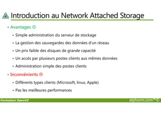 Introduction au Network Attached Storage
• Avantages ☺
Simple administration du serveur de stockage
La gestion des sauvegardes des données d'un réseau
Un prix faible des disques de grande capacité
Un accès par plusieurs postes clients aux mêmes données
Formation OpenVZ alphorm.com™©
Un accès par plusieurs postes clients aux mêmes données
Administration simple des postes clients
• Inconvénients
Différents types clients (Microsoft, linux, Apple)
Pas les meilleures performances
 