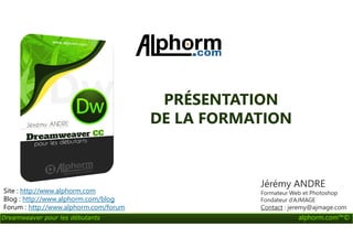 PRÉSENTATION
DE LA FORMATION
Dreamweaver pour les débutants alphorm.com™©
DE LA FORMATION
Site : http://www.alphorm.com
Blog : http://www.alphorm.com/blog
Forum : http://www.alphorm.com/forum
Jérémy ANDRE
Formateur Web et Photoshop
Fondateur d’AJMAGE
Contact : jeremy@ajmage.com
 