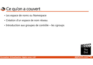 Formation Virtualisation légère avec LXC alphorm.com™©
Ce qu’on a couvert
• Les espace de noms ou Namespace
• Création d’un espace de nom réseau
• Introduction aux groupes de contrôle – les cgroups
 
