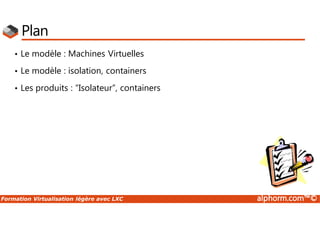 Formation Virtualisation légère avec LXC alphorm.com™©
Plan
• Le modèle : Machines Virtuelles
• Le modèle : isolation, containers
• Les produits : “Isolateur”, containers
 