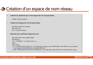 Formation Virtualisation légère avec LXC alphorm.com™©
Création d’un espace de nom réseau
• Création du répertoire pour notre espace de nom de type réseau
#mkdir /var/run/netns
• Création de l’espace de nom de type réseau
#ip netns add mon_espace
#ip netns list
#ls -l /var/run/netns/
• Exécution d’un shell dans l’espace de nom
#ip netns exec mon_espace bash
#ip link list
1: lo: <LOOPBACK> mtu 65536 qdisc no ......
#exit
#ip link list
1: lo: <LOOPBACK,UP,LOWER_UP> mtu 65536 qdisc noqueue state UNKNOWN mode DEFAULT group default
link/loopback 00:00:00:00:00:00 brd 00:00:00:00:00:00
2: eth0: <BROADCAST,MULTICAST,UP,LOWER_UP> mtu 1500 qdisc pfifo_fast state UP mode DEFAULT group .
 