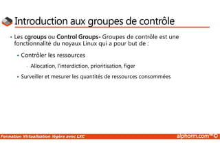 Formation Virtualisation légère avec LXC alphorm.com™©
Introduction aux groupes de contrôle
• Les cgroups ou Control Groups- Groupes de contrôle est une
fonctionnalité du noyaux Linux qui a pour but de :
 Contrôler les ressources
• Allocation, l'interdiction, prioritisation, figer
 Surveiller et mesurer les quantités de ressources consommées
 