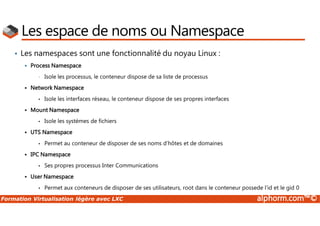 Formation Virtualisation légère avec LXC alphorm.com™©
Les espace de noms ou Namespace
• Les namespaces sont une fonctionnalité du noyau Linux :
 Process Namespace
• Isole les processus, le conteneur dispose de sa liste de processus
 Network Namespace
• Isole les interfaces réseau, le conteneur dispose de ses propres interfaces
 Mount Namespace
• Isole les systèmes de fichiers
 UTS Namespace
• Permet au conteneur de disposer de ses noms d’hôtes et de domaines
 IPC Namespace
• Ses propres processus Inter Communications
 User Namespace
• Permet aux conteneurs de disposer de ses utilisateurs, root dans le conteneur possede l’id et le gid 0
 