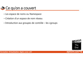 Formation Virtualisation légère avec LXC alphorm.com™©
Ce qu’on a couvert
• Les espace de noms ou Namespace
• Création d’un espace de nom réseau
• Introduction aux groupes de contrôle – les cgroups
 