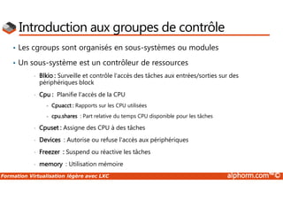 Formation Virtualisation légère avec LXC alphorm.com™©
Introduction aux groupes de contrôle
• Les cgroups sont organisés en sous-systèmes ou modules
• Un sous-système est un contrôleur de ressources
• Blkio : Surveille et contrôle l'accès des tâches aux entrées/sorties sur des
périphériques block
• Cpu : Planifie l'accès de la CPU
- Cpuacct : Rapports sur les CPU utilisées
- cpu.shares : Part relative du temps CPU disponible pour les tâches
• Cpuset : Assigne des CPU à des tâches
• Devices : Autorise ou refuse l'accès aux périphériques
• Freezer : Suspend ou réactive les tâches
• memory : Utilisation mémoire
 