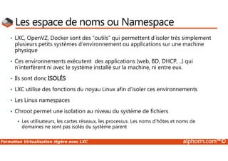 Formation Virtualisation légère avec LXC alphorm.com™©
Les espace de noms ou Namespace
• LXC, OpenVZ, Docker sont des “outils” qui permettent d’isoler très simplement
plusieurs petits systèmes d’environnement ou applications sur une machine
physique
• Ces environnements exécutent des applications (web, BD, DHCP, ..) qui
n’interfèrent ni avec le système installé sur la machine, ni entre eux.
• Ils sont donc ISOLÉS
• LXC utilise des fonctions du noyau Linux afin d’isoler ces environnements
• Les Linux namespaces
• Chroot permet une isolation au niveau du système de fichiers
 Les utilisateurs, les cartes réseaux, les processus. Les noms d’hôtes et noms de
domaines ne sont pas isolés du système parent
 