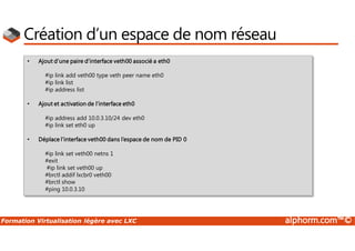 Formation Virtualisation légère avec LXC alphorm.com™©
Création d’un espace de nom réseau
• Ajout d’une paire d’interface veth00 associé a eth0
#ip link add veth00 type veth peer name eth0
#ip link list
#ip address list
• Ajout et activation de l’interface eth0
#ip address add 10.0.3.10/24 dev eth0
#ip link set eth0 up
• Déplace l’interface veth00 dans l’espace de nom de PID 0
#ip link set veth00 netns 1
#exit
#ip link set veth00 up
#brctl addif lxcbr0 veth00
#brctl show
#ping 10.0.3.10
 
