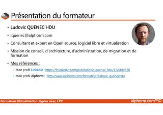 Formation Virtualisation légère avec LXC alphorm.com™©
Présentation du formateur
• Ludovic QUENEC’HDU
• lquenec@alphorm.com
• Consultant et expert en Open source, logiciel libre et virtualisation
• Mission de conseil, d’architecture, d’administration, de migration et de
formation
• Mes références :
 Mon profil LinkedIn : https://fr.linkedin.com/pub/ludovic-quenec-hdu/47/6bb/550
 Mon profil Alphorm : http://www.alphorm.com/formateur/ludovic-quenechdu
 