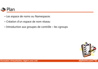 Formation Virtualisation légère avec LXC alphorm.com™©
Plan
• Les espace de noms ou Namespaces
• Création d’un espace de nom réseau
• Introduction aux groupes de contrôle – les cgroups
 