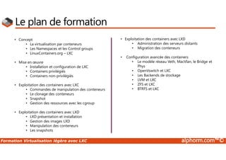 Formation Virtualisation légère avec LXC alphorm.com™©
Le plan de formation
• Concept
• La virtualisation par conteneurs
• Les Namespaces et les Control groups
• LinuxContainers.org – LXC
• Mise en œuvre
• Installation et configuration de LXC
• Containers privilégiés
• Containers non-privilégiés
• Exploitation des containers avec LXC
• Commandes de manipulation des conteneurs
• Le clonage des conteneurs
• Snapshot
• Gestion des ressources avec les cgroup
• Exploitation des containers avec LXD
• LXD présentation et installation
• Gestion des images LXD
• Manipulation des conteneurs
• Les snapshots
• Exploitation des containers avec LXD
• Administration des serveurs distants
• Migration des conteneurs
• Configuration avancée des containers
• Le modèle réseau Veth, MacVlan, le Bridge et
Phys
• OpenVswitch et LXC
• Les Backends de stockage
• LVM et LXC
• ZFS et LXC
• BTRFS et LXC
 