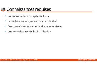 Formation Virtualisation légère avec LXC alphorm.com™©
Connaissances requises
 Un bonne culture du système Linux
 La maitrise de la ligne de commande shell
 Des connaissances sur le stockage et le réseau
 Une connaissance de la virtualisation
 