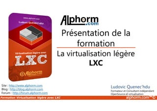 Formation Virtualisation légère avec LXC alphorm.com™©
La virtualisation légère
LXC
Site : http://www.alphorm.com
Blog : http://blog.alphorm.com
Forum : http://forum.alphorm.com
Ludovic Quenec'hdu
Formateur et Consultant indépendant
OpenSource et virtualisation
Présentation de la
formation
 