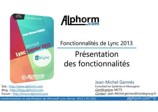 Présentation
Fonctionnalités de Lync 2013
Implémentation et planification de Microsoft Lync Server 2013 (70-336) alphorm.com™©
Présentation
des fonctionnalités
Site : http://www.alphorm.com
Blog : http://blog.alphorm.com
Forum : http://forum.alphorm.com
Jean-Michel Germès
Consultant en Systèmes et Messagerie
Certifications :MCTS
Contact : jean-Michel.germes@insidegroup.fr
 