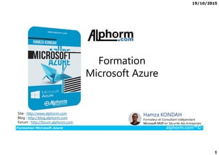 19/10/2015
1
Formation
Microsoft Azure
Formation Microsoft Azure alphorm.com™©
Hamza KONDAH
Formateur et Consultant indépendant
Microsoft MVP en Sécurité des Entreprises
Site : http://www.alphorm.com
Blog : http://blog.alphorm.com
Forum : http://forum.alphorm.com
Microsoft Azure
 