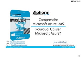 19/10/2015
10
Pourquoi Utiliser
Comprendre
Microsoft Azure IaaS
Formation Microsoft Azure alphorm.com™©
Hamza KONDAH
Formateur et Consultant indépendant
Microsoft MVP en Sécurité des Entreprises
Pourquoi Utiliser
Microsoft Azure?
Site : http://www.alphorm.com
Blog : http://blog.alphorm.com
Forum : http://forum.alphorm.com
 