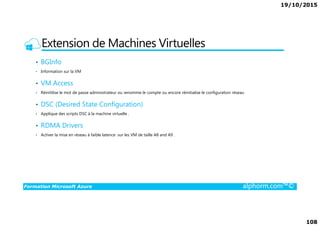 19/10/2015
108
Extension de Machines Virtuelles
• BGInfo
• Information sur la VM
• VM Access
• Réinitilise le mot de passe administrateur ou renomme le compte ou encore réinitialise le configuration réseau
• DSC (Desired State Configuration)
• Applique des scripts DSC à la machine virtuelle .
Formation Microsoft Azure alphorm.com™©
• Applique des scripts DSC à la machine virtuelle .
• RDMA Drivers
• Activer la mise en réseau à faible latence sur les VM de taille A8 and A9 .
 