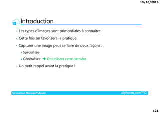 19/10/2015
121
Introduction
• Les types d’images sont primordiales à connaitre
• Cette fois on favorisera la pratique
• Capturer une image peut se faire de deux façons :
Spécialisée
Formation Microsoft Azure alphorm.com™©
Généralisée On utilisera cette dernière
• Un petit rappel avant la pratique !
 