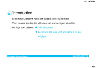 19/10/2015
127
Introduction
• Le compte Microsoft Azure est associé à un seul compte
• Vous pouvez ajouter des utilisateurs et leurs assigner des rôles
• Les logs sont présents Très important
La lecture des logs sont une tache à ne pas
Formation Microsoft Azure alphorm.com™©
négliger
 