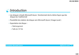 19/10/2015
132
Introduction
• Les disques virtuels Microsoft Azure : fonctionnent de la même façon que les
disque dur traditionnel
• Possibilité de création de disque vers Microsoft Azure ( Image Local )
• Exportation de disque :
Téléchargement
Formation Microsoft Azure alphorm.com™©
Taille de 127 Gb
 