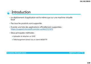 19/10/2015
138
Introduction
• Le déploiement d’application est le même que sur une machine virtuelle
local
• Pas tous les produits sont supportés
• Il existe une liste des applications officiellement supportées :
https://support.microsoft.com/en-us/kb/2721672
• Deux principales méthodes :
Formation Microsoft Azure alphorm.com™©
• Deux principales méthodes :
Uploader et attacher un VHD
Téléchargement direct via un client WEB/FTP
 
