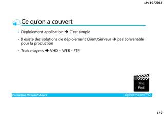 19/10/2015
140
Ce qu’on a couvert
• Déploiement application C’est simple
• Il existe des solutions de déploiement Client/Serveur pas convenable
pour la production
• Trois moyens VHD – WEB - FTP
Formation Microsoft Azure alphorm.com™©
 