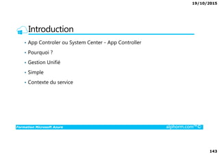 19/10/2015
143
Introduction
• App Controler ou System Center - App Controller
• Pourquoi ?
• Gestion Unifié
• Simple
Formation Microsoft Azure alphorm.com™©
• Contexte du service
 