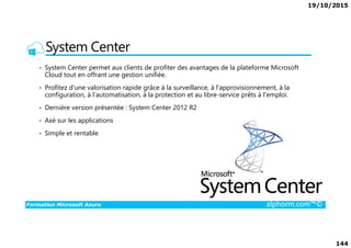 19/10/2015
144
System Center
• System Center permet aux clients de profiter des avantages de la plateforme Microsoft
Cloud tout en offrant une gestion unifiée.
• Profitez d'une valorisation rapide grâce à la surveillance, à l'approvisionnement, à la
configuration, à l'automatisation, à la protection et au libre-service prêts à l'emploi.
• Dernière version présentée : System Center 2012 R2
• Axé sur les applications
Formation Microsoft Azure alphorm.com™©
• Axé sur les applications
• Simple et rentable
 