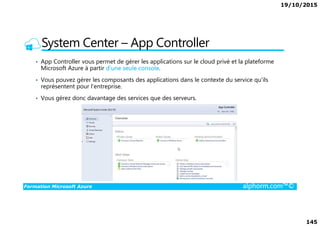 19/10/2015
145
System Center – App Controller
• App Controller vous permet de gérer les applications sur le cloud privé et la plateforme
Microsoft Azure à partir d'une seule console.
• Vous pouvez gérer les composants des applications dans le contexte du service qu'ils
représentent pour l'entreprise.
• Vous gérez donc davantage des services que des serveurs.
Formation Microsoft Azure alphorm.com™©
 