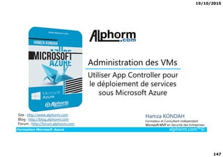 19/10/2015
147
Utiliser App Controller pour
le déploiement de services
Administration des VMs
Formation Microsoft Azure alphorm.com™©
Hamza KONDAH
Formateur et Consultant indépendant
Microsoft MVP en Sécurité des Entreprises
Utiliser App Controller pour
le déploiement de services
sous Microsoft Azure
Site : http://www.alphorm.com
Blog : http://blog.alphorm.com
Forum : http://forum.alphorm.com
 